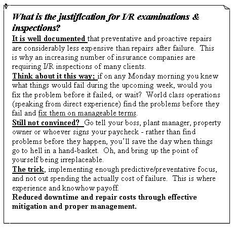 Text Box: What is the justification for I/R examinations & inspections?It is well documented that preventative and proactive repairs are considerably less expensive than repairs after failure.  This is why an increasing number of insurance companies are requiring I/R inspections of many clients.  Think about it this way; if on any Monday morning you knew what things would fail during the upcoming week, would you fix the problem before it failed, or wait?  World class operations (speaking from direct experience) find the problems before they fail and fix them on manageable terms.  Still not convinced?  Go tell your boss, plant manager, property owner or whoever signs your paycheck - rather than find problems before they happen, you�ll save the day when things go to hell in a hand-basket.  Oh, and bring up the point of yourself being irreplaceable.The trick, implementing enough predictive/preventative focus, and not out spending the actually cost of failure.  This is where experience and knowhow payoff.Reduced downtime and repair costs through effective mitigation and proper management.