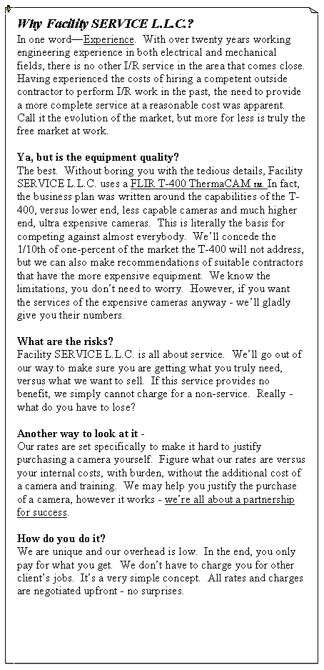 Text Box: Why Facility SERVICE L.L.C.?In one word�Experience.  With over twenty years working engineering experience in both electrical and mechanical fields, there is no other I/R service in the area that comes close.  Having experienced the costs of hiring a competent outside contractor to perform I/R work in the past, the need to provide a more complete service at a reasonable cost was apparent.   Call it the evolution of the market, but more for less is truly the free market at work.Ya, but is the equipment quality?The best.  Without boring you with the tedious details, Facility SERVICE L.L.C. uses a FLIR T-400 ThermaCAM TM. In fact, the business plan was written around the capabilities of the T-400, versus lower end, less capable cameras and much higher end, ultra expensive cameras.  This is literally the basis for competing against almost everybody.  We�ll concede the 1/10th of one-percent of the market the T-400 will not address, but we can also make recommendations of suitable contractors that have the more expensive equipment.  We know the limitations, you don�t need to worry.  However, if you want the services of the expensive cameras anyway - we�ll gladly give you their numbers.What are the risks?Facility SERVICE L.L.C. is all about service.  We�ll go out of our way to make sure you are getting what you truly need, versus what we want to sell.  If this service provides no benefit, we simply cannot charge for a non-service.  Really - what do you have to lose?Another way to look at it -Our rates are set specifically to make it hard to justify purchasing a camera yourself.  Figure what our rates are versus your internal costs, with burden, without the additional cost of a camera and training.  We may help you justify the purchase of a camera, however it works - we�re all about a partnership for success.  How do you do it?We are unique and our overhead is low.  In the end, you only pay for what you get.  We don�t have to charge you for other client�s jobs.  It�s a very simple concept.  All rates and charges are negotiated upfront - no surprises.