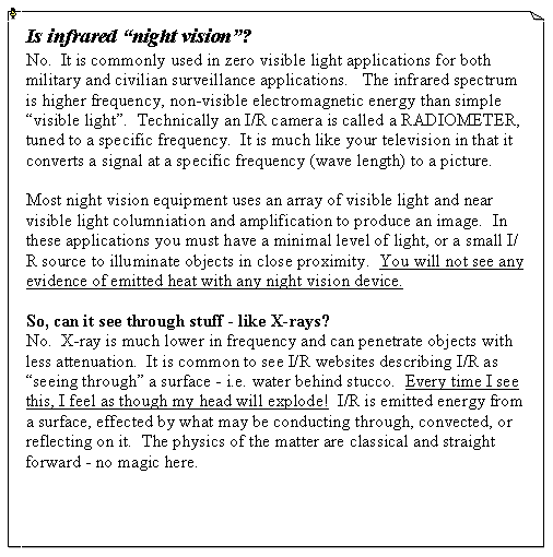 Text Box: Is infrared �night vision�?No.  It is commonly used in zero visible light applications for both military and civilian surveillance applications.   The infrared spectrum is higher frequency, non-visible electromagnetic energy than simple �visible light�.  Technically an I/R camera is called a RADIOMETER, tuned to a specific frequency.  It is much like your television in that it converts a signal at a specific frequency (wave length) to a picture.Most night vision equipment uses an array of visible light and near visible light columniation and amplification to produce an image.  In these applications you must have a minimal level of light, or a small I/R source to illuminate objects in close proximity.  You will not see any evidence of emitted heat with any night vision device.So, can it see through stuff - like X-rays?No.  X-ray is much lower in frequency and can penetrate objects with less attenuation.  It is common to see I/R websites describing I/R as �seeing through� a surface - i.e. water behind stucco.  Every time I see this, I feel as though my head will explode!  I/R is emitted energy from a surface, effected by what may be conducting through, convected, or reflecting on it.  The physics of the matter are classical and straight forward - no magic here.