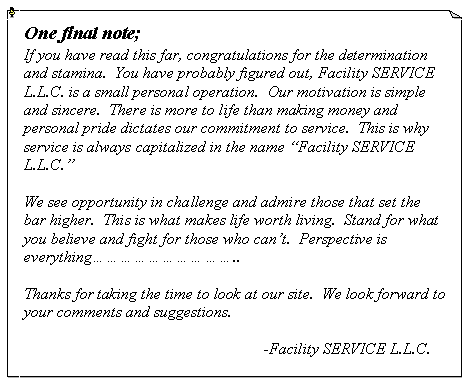 Text Box: One final note;If you have read this far, congratulations for the determination and stamina.  You have probably figured out, Facility SERVICE L.L.C. is a small personal operation.  Our motivation is simple and sincere.  There is more to life than making money and personal pride dictates our commitment to service.  This is why service is always capitalized in the name �Facility SERVICE L.L.C.�We see opportunity in challenge and admire those that set the bar higher.  This is what makes life worth living.  Stand for what you believe and fight for those who can�t.  Perspective is everything����������..Thanks for taking the time to look at our site.  We look forward to your comments and suggestions.					-Facility SERVICE L.L.C.