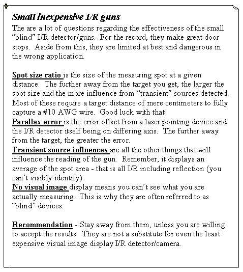 Text Box: Small inexpensive I/R gunsThe are a lot of questions regarding the effectiveness of the small �blind� I/R detector/guns.  For the record, they make great door stops.  Aside from this, they are limited at best and dangerous in the wrong application.Spot size ratio is the size of the measuring spot at a given distance.  The further away from the target you get, the larger the spot size and the more influence from �transient� sources detected.   Most of these require a target distance of mere centimeters to fully capture a #10 AWG wire.  Good luck with that!Parallax error is the error offset from a laser pointing device and the I/R detector itself being on differing axis.  The further away from the target, the greater the error.Transient source influences are all the other things that will influence the reading of the gun.  Remember, it displays an average of the spot area - that is all I/R including reflection (you can�t visibly identify).No visual image display means you can�t see what you are actually measuring.  This is why they are often referred to as �blind� devices.Recommendation - Stay away from them, unless you are willing to accept the results.  They are not a substitute for even the least expensive visual image display I/R detector/camera.