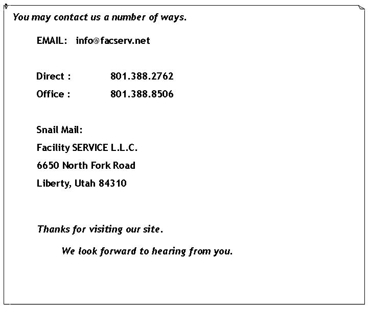 Text Box: You may contact us a number of ways.  	EMAIL:   info@facserv.netDirect : 		801.388.2762Office :		801.388.8506	Snail Mail:Facility SERVICE L.L.C.6650 North Fork RoadLiberty, Utah 84310	Thanks for visiting our site.  				We look forward to hearing from you.  